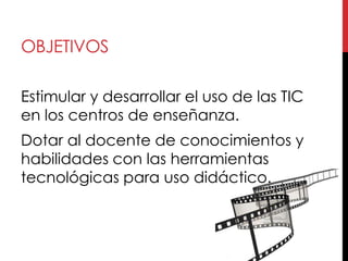 OBJETIVOS

Estimular y desarrollar el uso de las TIC
en los centros de enseñanza.
Dotar al docente de conocimientos y
habilidades con las herramientas
tecnológicas para uso didáctico.
 