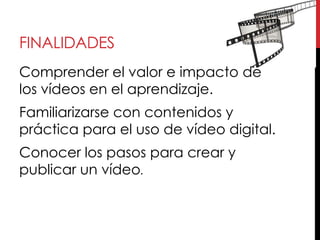 FINALIDADES
Comprender el valor e impacto de
los vídeos en el aprendizaje.
Familiarizarse con contenidos y
práctica para el uso de vídeo digital.
Conocer los pasos para crear y
publicar un vídeo.
 