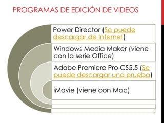 PROGRAMAS DE EDICIÓN DE VIDEOS

         Power Director (Se puede
         descargar de Internet)
         Windows Media Maker (viene
         con la serie Office)
         Adobe Premiere Pro CS5.5 (Se
         puede descargar una prueba)

         iMovie (viene con Mac)
 