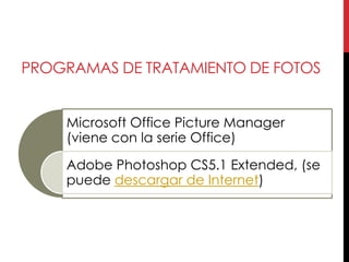 PROGRAMAS DE TRATAMIENTO DE FOTOS


    Microsoft Office Picture Manager
    (viene con la serie Office)

    Adobe Photoshop CS5.1 Extended, (se
    puede descargar de Internet)
 