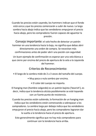 Cuando los precios están cayendo, los hammers indican que el fondo
está cerca y que los precios comenzarán a subir de nuevo. La larga
sombra hacia abajo indica que los vendedores empujaron el precio
hacia abajo, pero los compradores fueron capaces de aguantar la
presión.
Consejo importante: el solo hecho de detectar un patrón
hammer en una tendencia hacia la baja, no significa que debas abrir
directamente una orden de compra. Se necesitan más
confirmaciones antes de poder abrir una poción con seguridad.
Un buen ejemplo de confirmación es esperar por una vela blanca a
que cierre por encima del precio de apertura de la vela a la izquierda
del hammer.
Criterios de Reconocimiento:
• El largo de la sombra mide de 2 a 3 veces del tamaño del cuerpo.
• Muy poca o nula sombra por encima.
• El color del cuerpo no importa.
El hanging man (hombre colgando) es un patrón bajista (‘bearish’), es
decir, indica que la tendencia alcista posiblemente se esté topando
con un fuerte punto de resistencia.
Cuando los precios están subiendo, la formación de un hanging man
indica que los vendedores están comenzando a sobrepasar a los
compradores. La sombra larga por debajo indica que los vendedores
empujaron el precio hacia abajo, pero los compradores lograron dar
la vuelta a la tendencia hacia el precio de apertura.
Esto generalmente significa que no hay más compradores para
continuar con la tendencia hacia arriba.
 
