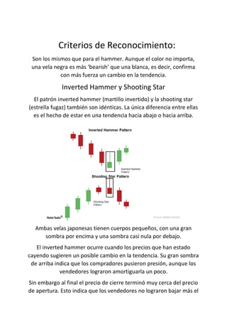 Criterios de Reconocimiento:
Son los mismos que para el hammer. Aunque el color no importa,
una vela negra es más ‘bearish’ que una blanca, es decir, confirma
con más fuerza un cambio en la tendencia.
Inverted Hammer y Shooting Star
El patrón inverted hammer (martillo invertido) y la shooting star
(estrella fugaz) también son idénticas. La única diferencia entre ellas
es el hecho de estar en una tendencia hacia abajo o hacia arriba.
Ambas velas japonesas tienen cuerpos pequeños, con una gran
sombra por encima y una sombra casi nula por debajo.
El inverted hammer ocurre cuando los precios que han estado
cayendo sugieren un posible cambio en la tendencia. Su gran sombra
de arriba indica que los compradores pusieron presión, aunque los
vendedores lograron amortiguarla un poco.
Sin embargo al final el precio de cierre terminó muy cerca del precio
de apertura. Esto indica que los vendedores no lograron bajar más el
 