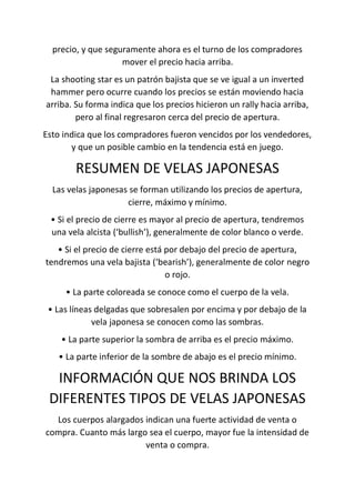 precio, y que seguramente ahora es el turno de los compradores
mover el precio hacia arriba.
La shooting star es un patrón bajista que se ve igual a un inverted
hammer pero ocurre cuando los precios se están moviendo hacia
arriba. Su forma indica que los precios hicieron un rally hacia arriba,
pero al final regresaron cerca del precio de apertura.
Esto indica que los compradores fueron vencidos por los vendedores,
y que un posible cambio en la tendencia está en juego.
RESUMEN DE VELAS JAPONESAS
Las velas japonesas se forman utilizando los precios de apertura,
cierre, máximo y mínimo.
• Si el precio de cierre es mayor al precio de apertura, tendremos
una vela alcista (‘bullish’), generalmente de color blanco o verde.
• Si el precio de cierre está por debajo del precio de apertura,
tendremos una vela bajista (‘bearish’), generalmente de color negro
o rojo.
• La parte coloreada se conoce como el cuerpo de la vela.
• Las líneas delgadas que sobresalen por encima y por debajo de la
vela japonesa se conocen como las sombras.
• La parte superior la sombra de arriba es el precio máximo.
• La parte inferior de la sombre de abajo es el precio mínimo.
INFORMACIÓN QUE NOS BRINDA LOS
DIFERENTES TIPOS DE VELAS JAPONESAS
Los cuerpos alargados indican una fuerte actividad de venta o
compra. Cuanto más largo sea el cuerpo, mayor fue la intensidad de
venta o compra.
 