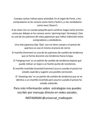 Cuerpos cortos indican poca actividad. En el argot de Forex, a los
compradores se les conoce como toros (‘bulls’) y a los vendedores
como osos (‘bears’).
A las velas con un cuerpo pequeño pero sombras largas tanto encima
como por debajo se les conoce como ‘spinning tops’ (trompos). Este
es uno de los patrones de velas japonesas que indica indecisión entre
compradores y vendedores.
Una vela japonesa tipo ‘Doji’ casi no tiene cuerpo y el precio de
apertura es casi el mismo al precio de cierre.
El martillo (hammer) es uno de los patrones de cambio de tendencia
que se forma durante una tendencia hacia la baja.
El ‘hanging man’ es un patrón de cambio de tendencia bajista que
puede indicar un tope o un fuerte punto de resistencia.
El martillo invertido (inverted hammer) ocurre cuando el precio ha
estado cayendo y sugiere una posible corrección.
El ‘shooting star’ es un patrón de cambio de tendencia que se ve
idéntico a un martillo invertido pero ocurre cuando el precio ha
estado subiendo.
Para más información sobre estrategias nos puedes
escribir por mensaje directo en redes sociales.
INSTAGRAM:@universal_tradespain
 