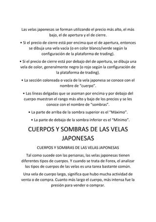 Las velas japonesas se forman utilizando el precio más alto, el más
bajo, el de apertura y el de cierre.
• Si el precio de cierre está por encima que el de apertura, entonces
se dibuja una vela vacía (o en color blanco/verde según la
configuración de la plataforma de trading).
• Si el precio de cierre está por debajo del de apertura, se dibuja una
vela de color, generalmente negro (o rojo según la configuración de
la plataforma de trading).
• La sección coloreada o vacía de la vela japonesa se conoce con el
nombre de “cuerpo”.
• Las líneas delgadas que se asoman por encima y por debajo del
cuerpo muestran el rango más alto y bajo de los precios y se les
conoce con el nombre de “sombras”.
• La parte de arriba de la sombra superior es el “Máximo”.
• La parte de debajo de la sombra inferior es el “Mínimo”.
CUERPOS Y SOMBRAS DE LAS VELAS
JAPONESAS
CUERPOS Y SOMBRAS DE LAS VELAS JAPONESAS
Tal como sucede con las personas, las velas japonesas tienen
diferentes tipos de cuerpos. Y cuando se trata de Forex, el analizar
los tipos de cuerpos de las velas es una tarea bastante común.
Una vela de cuerpo largo, significa que hubo mucha actividad de
venta o de compra. Cuanto más largo el cuerpo, más intensa fue la
presión para vender o comprar.
 