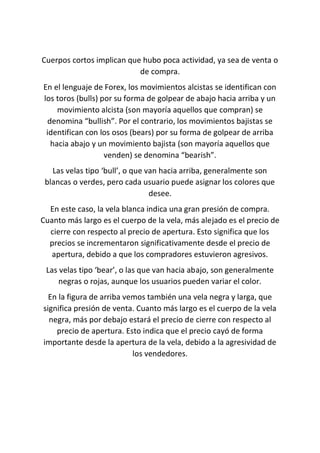 Cuerpos cortos implican que hubo poca actividad, ya sea de venta o
de compra.
En el lenguaje de Forex, los movimientos alcistas se identifican con
los toros (bulls) por su forma de golpear de abajo hacia arriba y un
movimiento alcista (son mayoría aquellos que compran) se
denomina “bullish”. Por el contrario, los movimientos bajistas se
identifican con los osos (bears) por su forma de golpear de arriba
hacia abajo y un movimiento bajista (son mayoría aquellos que
venden) se denomina “bearish”.
Las velas tipo ‘bull’, o que van hacia arriba, generalmente son
blancas o verdes, pero cada usuario puede asignar los colores que
desee.
En este caso, la vela blanca indica una gran presión de compra.
Cuanto más largo es el cuerpo de la vela, más alejado es el precio de
cierre con respecto al precio de apertura. Esto significa que los
precios se incrementaron significativamente desde el precio de
apertura, debido a que los compradores estuvieron agresivos.
Las velas tipo ‘bear’, o las que van hacia abajo, son generalmente
negras o rojas, aunque los usuarios pueden variar el color.
En la figura de arriba vemos también una vela negra y larga, que
significa presión de venta. Cuanto más largo es el cuerpo de la vela
negra, más por debajo estará el precio de cierre con respecto al
precio de apertura. Esto indica que el precio cayó de forma
importante desde la apertura de la vela, debido a la agresividad de
los vendedores.
 