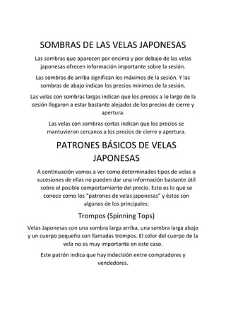 SOMBRAS DE LAS VELAS JAPONESAS
Las sombras que aparecen por encima y por debajo de las velas
japonesas ofrecen información importante sobre la sesión.
Las sombras de arriba significan los máximos de la sesión. Y las
sombras de abajo indican los precios mínimos de la sesión.
Las velas con sombras largas indican que los precios a lo largo de la
sesión llegaron a estar bastante alejados de los precios de cierre y
apertura.
Las velas con sombras cortas indican que los precios se
mantuvieron cercanos a los precios de cierre y apertura.
PATRONES BÁSICOS DE VELAS
JAPONESAS
A continuación vamos a ver como determinados tipos de velas o
sucesiones de ellas no pueden dar una información bastante útil
sobre el posible comportamiento del precio. Esto es lo que se
conoce como los “patrones de velas japonesas” y éstos son
algunos de los principales:
Trompos (Spinning Tops)
Velas Japonesas con una sombra larga arriba, una sombra larga abajo
y un cuerpo pequeño son llamadas trompos. El color del cuerpo de la
vela no es muy importante en este caso.
Este patrón indica que hay indecisión entre compradores y
vendedores.
 