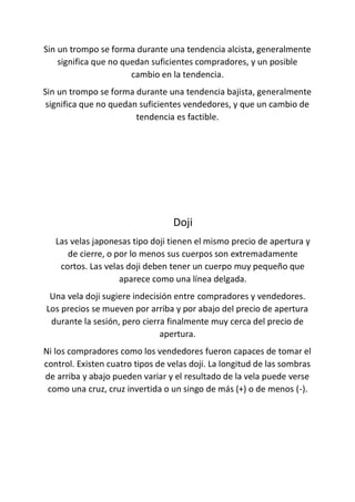 Sin un trompo se forma durante una tendencia alcista, generalmente
significa que no quedan suficientes compradores, y un posible
cambio en la tendencia.
Sin un trompo se forma durante una tendencia bajista, generalmente
significa que no quedan suficientes vendedores, y que un cambio de
tendencia es factible.
Doji
Las velas japonesas tipo doji tienen el mismo precio de apertura y
de cierre, o por lo menos sus cuerpos son extremadamente
cortos. Las velas doji deben tener un cuerpo muy pequeño que
aparece como una línea delgada.
Una vela doji sugiere indecisión entre compradores y vendedores.
Los precios se mueven por arriba y por abajo del precio de apertura
durante la sesión, pero cierra finalmente muy cerca del precio de
apertura.
Ni los compradores como los vendedores fueron capaces de tomar el
control. Existen cuatro tipos de velas doji. La longitud de las sombras
de arriba y abajo pueden variar y el resultado de la vela puede verse
como una cruz, cruz invertida o un singo de más (+) o de menos (-).
 
