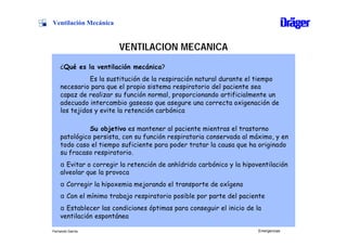 Ventilación Mecánica


                       VENTILACION MECANICA
    ¿Qué es la ventilación mecánica?
              Es la sustitución de la respiración natural durante el tiempo
    necesario para que el propio sistema respiratorio del paciente sea
    capaz de realizar su función normal, proporcionando artificialmente un
    adecuado intercambio gaseoso que asegure una correcta oxigenación de
    los tejidos y evite la retención carbónica

              Su objetivo es mantener al paciente mientras el trastorno
    patológico persista, con su función respiratoria conservada al máximo, y en
    todo caso el tiempo suficiente para poder tratar la causa que ha originado
    su fracaso respiratorio.
    α Evitar o corregir la retención de anhídrido carbónico y la hipoventilación
    alveolar que la provoca
    α Corregir la hipoxemia mejorando el transporte de oxígeno
    α Con el mínimo trabajo respiratorio posible por parte del paciente
    α Establecer las condiciones óptimas para conseguir el inicio de la
    ventilación espontánea

Fernando García                                                       Emergencias
 