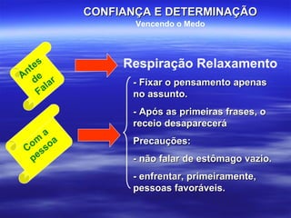 Antes de  Falar Respiração Relaxamento Com a pessoa - Fixar o pensamento apenas no assunto. - Após as primeiras frases, o receio desaparecerá Precauções:  - não falar de estômago vazio. - enfrentar, primeiramente, pessoas favoráveis. CONFIANÇA E DETERMINAÇÃO Vencendo o Medo 