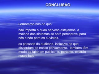 Lembremo-nos de que: não importa o quão nervoso estejamos, a maioria dos sintomas só será perceptível para nós e não para os ouvintes.  as pessoas do auditório, inclusive as que discordam do nosso pensamento,  também têm medo de falar em público, e, portanto, estarão nosso lado.  CONCLUSÃO 