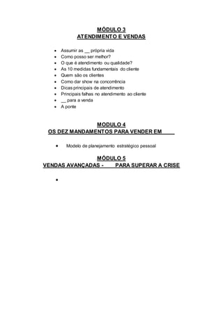 MÓDULO 3
ATENDIMENTO E VENDAS
 Assumir as __ própria vida
 Como posso ser melhor?
 O que é atendimento ou qualidade?
 As 10 medidas fundamentais do cliente
 Quem são os clientes
 Como dar show na concorrência
 Dicas principais de atendimento
 Principais falhas no atendimento ao cliente
 __ para a venda
 A ponte
MODULO 4
OS DEZ MANDAMENTOS PARA VENDER EM____
 Modelo de planejamento estratégico pessoal
MÓDULO 5
VENDAS AVANÇADAS - ___ PARA SUPERAR A CRISE

 