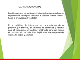 LAS TECNICAS DE VENTAS
Las técnicas son herramientas, instrumentos que se aplican en
el proceso de venta para persuadir al cliente o posible cliente
hacia la propuesta del vendedor
Es la habilidad de interpretar las características de un
producto y/o servicio, en términos de beneficios y ventajas
para el comprador, persuadirlo y motivarlo para que compre
el producto y/o servicio. Esto implica un proceso planeado,
ordenado, lógico y analítico
 