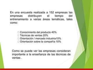En una encuesta realizada a 152 empresas las
empresas distribuyen el tiempo del
entrenamiento a varias áreas temáticas, tales
como:
Conocimiento del producto 40%
Técnicas de ventas 20%
Orientación / mercado industria15%
Orientación sobre la compañía 10%
Como se puede ver las empresas consideran
importante a la enseñanza de las técnicas de
ventas .
 