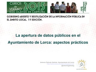 La apertura de datos públicos en el
Ayuntamiento de Lorca: aspectos prácticos
Antonio Galindo Galindo. Ayuntamiento de Lorca
http://administracionbeta.blogspot.com
@antoniogalindog
 