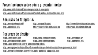 http://www.slideshare.net/hellojenjones/guided-reading-making-the-most-of-it
http://www.slideshare.net/jessedee/you-suck-at-powerpoint
Presentaciones sobre cómo presentar mejor:
http://www.stockvault.net/
Recursos de fotografía:
http://openphoto.net/
https://www.canva.com
http://www.freefoto.com/index.jsp
http://www.colourlovers.com/
http://www.oldbookillustrations.com/http://morguefile.com/
http://www.istockphoto.com/es
Recursos de diseño:
https://www.40defiebre.com/10-webs-recursos-diseno/
http://www.creativemindly.com/2014/10/como-combinar-tipografias.html
http://openphoto.net/
http://www.easel.ly/
http://www.golpevisual.com/blog/40-herramientas-que-todo-disenador-tiene-que-conocer.html
https://www.iconfinder.com/
https://www.fontsquirrel.com/
 