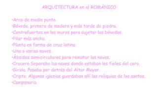 ARQUITECTURA en el ROMÁNICO
•Arco de medio punto.
•Bóveda, primero de madera y más tarde de piedra.
•Contrafuertes en los muros para sujetar las bóvedas.
•Pilar más ancho.
•Planta en forma de cruz latina.
•Una o varias naves.
•Ábsides semicirculares para rematar las naves.
•Crucero.Separaba las naves donde estaban los fieles del coro.
•Girola. Pasaba por detrás del Altar Mayor.
•Cripta. Algunas iglesias guardaban allí las reliquias de los santos.
•Campanario
 