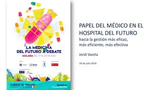 PAPEL DEL MÉDICO EN EL
HOSPITAL DEL FUTURO
hacia la gestión más eficaz,
más eficiente, más efectiva
Jordi Varela
18 de julio 2018
 