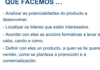QUE FACEMOS …
- Analizar as potencialidades do producto a
desenvolver.
- Localizar os líderes que están interesados.
- Acordar con eles as accións formativas a levar a
cabo, cando e como.
- Definir con eles un producto, a quen se lle quere
vender, como se plantexa a promoción e a
comercialización.
 