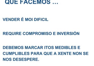 QUE FACEMOS …
VENDER É MOI DIFICIL
REQUIRE COMPROMISO E INVERSIÓN
DEBEMOS MARCAR ITOS MEDIBLES E
CUMPLIBLES PARA QUE A XENTE NON SE
NOS DESESPERE.
 