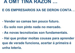 A OMT TIÑA RÁZON …
E OS EMPRESARIOS XA SE DERON CONTA …
- Vender so camas ten pouco futuro.
- Eu solo non pinto nada no mercado.
- As novas tecnoloxías son fundamentais.
- Hai que probar moitas cousas para aprender
que de verade funciona, acertar á primeira é
unha lotería.
 