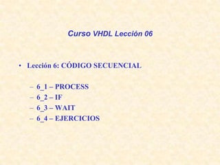 Curso VHDL Lección 06 Lección 6: CÓDIGO SECUENCIAL 6_1 – PROCESS  6_2 – IF 6_3 – WAIT  6_4 – EJERCICIOS 