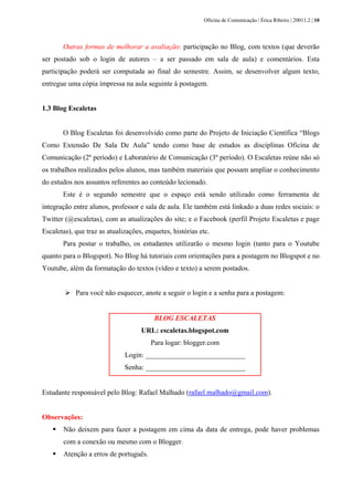 Oficina de Comunicação | Érica Ribeiro | 20011.2 | 10
Outras formas de melhorar a avaliação: participação no Blog, com textos (que deverão
ser postado sob o login de autores – a ser passado em sala de aula) e comentários. Esta
participação poderá ser computada ao final do semestre. Assim, se desenvolver algum texto,
entregue uma cópia impressa na aula seguinte à postagem.
1.3 Blog Escaletas
O Blog Escaletas foi desenvolvido como parte do Projeto de Iniciação Científica “Blogs
Como Extensão De Sala De Aula” tendo como base de estudos as disciplinas Oficina de
Comunicação (2º período) e Laboratório de Comunicação (3º período). O Escaletas reúne não só
os trabalhos realizados pelos alunos, mas também materiais que possam ampliar o conhecimento
do estudos nos assuntos referentes ao conteúdo lecionado.
Este é o segundo semestre que o espaço está sendo utilizado como ferramenta de
integração entre alunos, professor e sala de aula. Ele também está linkado a duas redes sociais: o
Twitter (@escaletas), com as atualizações do site; e o Facebook (perfil Projeto Escaletas e page
Escaletas), que traz as atualizações, enquetes, histórias etc.
Para postar o trabalho, os estudantes utilizarão o mesmo login (tanto para o Youtube
quanto para o Blogspot). No Blog há tutoriais com orientações para a postagem no Blogspot e no
Youtube, além da formatação do textos (vídeo e texto) a serem postados.
Para você não esquecer, anote a seguir o login e a senha para a postagem:
BLOG ESCALETAS
URL: escaletas.blogspot.com
Para logar: blogger.com
Login: ____________________________
Senha: ____________________________
Estudante responsável pelo Blog: Rafael Malhado (rafael.malhado@gmail.com).
Observações:
Não deixem para fazer a postagem em cima da data de entrega, pode haver problemas
com a conexão ou mesmo com o Blogger.
Atenção a erros de português.
 