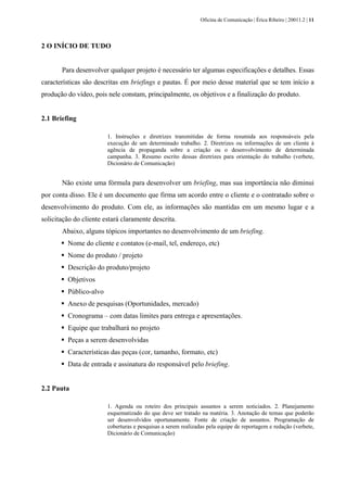 Oficina de Comunicação | Érica Ribeiro | 20011.2 | 11
2 O INÍCIO DE TUDO
Para desenvolver qualquer projeto é necessário ter algumas especificações e detalhes. Essas
características são descritas em briefings e pautas. É por meio desse material que se tem início a
produção do vídeo, pois nele constam, principalmente, os objetivos e a finalização do produto.
2.1 Briefing
1. Instruções e diretrizes transmitidas de forma resumida aos responsáveis pela
execução de um determinado trabalho. 2. Diretrizes ou informações de um cliente à
agência de propaganda sobre a criação ou o desenvolvimento de determinada
campanha. 3. Resumo escrito dessas diretrizes para orientação do trabalho (verbete,
Dicionário de Comunicação)
Não existe uma fórmula para desenvolver um briefing, mas sua importância não diminui
por conta disso. Ele é um documento que firma um acordo entre o cliente e o contratado sobre o
desenvolvimento do produto. Com ele, as informações são mantidas em um mesmo lugar e a
solicitação do cliente estará claramente descrita.
Abaixo, alguns tópicos importantes no desenvolvimento de um briefing.
Nome do cliente e contatos (e-mail, tel, endereço, etc)
Nome do produto / projeto
Descrição do produto/projeto
Objetivos
Público-alvo
Anexo de pesquisas (Oportunidades, mercado)
Cronograma – com datas limites para entrega e apresentações.
Equipe que trabalhará no projeto
Peças a serem desenvolvidas
Características das peças (cor, tamanho, formato, etc)
Data de entrada e assinatura do responsável pelo briefing.
2.2 Pauta
1. Agenda ou roteiro dos principais assuntos a serem noticiados. 2. Planejamento
esquematizado do que deve ser tratado na matéria. 3. Anotação de temas que poderão
ser desenvolvidos oportunamente. Fonte de criação de assuntos. Programação de
coberturas e pesquisas a serem realizadas pela equipe de reportagem e redação (verbete,
Dicionário de Comunicação)
 