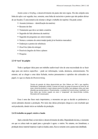 Oficina de Comunicação | Érica Ribeiro | 20011.2 | 12
Assim como o briefing, o desenvolvimento da pauta não tem regras. Ela não estipula uma
linha de ação a ser seguida; traz, somente, uma linha de raciocínio e pontos que não podem deixar
de ser focados. É uma tentativa de orientar e dirigir o trabalho do repórter. Ela pode conter:
Assunto (retranca – identificação da matéria)
Resumo do fato
Tratamento que deve ser dado a matéria
Sugestão de lide (abertura da matéria)
Sugestão de perguntas aos entrevistados
Nomes e contatos do entrevistado (pode já ter horários marcados)
Endereços e pontos de referência
Dead line (data de entrega)
Possíveis ângulos de fotos e planos
Pesquisa
2.3 O ‘toró’ de palpite
Toda e qualquer ideia para um trabalho audiovisual vêm de uma necessidade de se fazer
algo para um motivo específico – pode ser informação, venda, denúncia, entretenimento. No
entanto, até se chegar a uma ideia fechada, muitos pensamentos e opiniões são colocados no
papel, é o que se chama de Brainstorming.
Técnica de geração de ideias desenvolvida por Alex Osborn em 1963 e que significa,
literalmente, tempestade cerebral. Consiste em reunir um grupo de pessoas em torno de um
tema e deixá-las produzir o maior número possível de idéias, sem qualquer crítica, por mais
absurdas que possam parecer. Posteriormente, o resultado do brainstorming é analisado e as
boas ideias que tiverem surgido em meio à ‘tempestade’ são desenvolvidas (verbete,
Dicionário de Comunicação)
Essa é uma das fases mais importantes, o momento em que se decide os parâmetros a
serem adotados durante a produção. Por meio das ideias principais chega-se a um resultado que
será produzido, dando início ao trabalho de produção.
2.4 O trabalho no papel: roteiro e lauda
Após a decisão final, se tem início o desenvolvimento da idéia. Dependendo da área, o momento
em que se coloca tudo no papel para a gravação é agora: o roteiro. No entanto, em Jornalismo, a
produção desse material impresso é após (a lauda), antes, fica-se somente com a pauta mais detalhada.
 