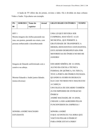 Oficina de Comunicação | Érica Ribeiro | 20011.2 | 14
A lauda de TV difere das de jornais, revistas e rádio. Ela é dividida em duas colunas:
Vídeo e Áudio. Veja abaixo um exemplo.
PG
00
10/08/2011 Nome do
repórter
Jornal GRATUIDADE EM ÔNIBUS TEMPO
OFF 1
Mostra imagens dos ônibus passando nas
ruas, nos pontos, parando nos sinais, com
pessoas embarcando e desembarcando
Imagens de Eduardo uniformizado com o
curativo na cabeça.
Mostrar Eduardo e André juntos falando.
(temos diversas)
SONORA ANDRÉ MACHADO
ESTUDANTE
UMA LEI QUE DEVERIA SER
CUMPRIDA, MAS NÃO É/ A LEI
MUNICIPAL, QUE PERMITE A
GRATUIDADE DE TRANSPORTE A
IDOSOS, DEFICIENTES E ESTUDANTES,
ESTÁ SENDO DESRESPEITADA POR
MOTORISTAS DE ÔNIBUS NO RIO DE
JANEIRO/
EDUARDO SIMÕES, DE 16 ANOS,
ALUNO DA ESCOLA TÉCNICA
FEDERAL DE QUÍMICA, NA TIJUCA,
TEVE A PORTA DO ÔNIBUS FECHADA
QUANDO IA SUBIR OS DEGRAUS/
ELE CAIU NO MEIO FIO E MACHUCOU
A CABEÇA/
UM COLEGA DE EDUARDO TAMBÉM
JÁ FOI IMPEDIDO DE ENTRAR NO
ÔNIBUS/
ANDRÉ MACHADO, DE 18 ANOS,
CHEGOU A SER AGREDIDO PELOS
FUNCIONÁRIOS DA EMPRESA///
SONORA ANDRÉ
O QUE ACONTECEU NA HORA QUE
VOCÊ FOI PEGAR O ÔNIBUS?
PARA ONDE ESTAVA INDO?
 