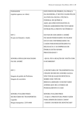 Oficina de Comunicação | Érica Ribeiro | 20011.2 | 15
PASSAGEM
(repórter aparece no vídeo)
OFF 2
Os pais de Eduardo e André.
SONORA OSWALDO MACHADO
PAI DE ANDRÉ
OFF 3
Imagens do prédio da Prefeitura.
Imagens do secretário
SONORA WALDIR PERES
SECRETÁRIO DE TRANSPORTES
Legenda:
Disque-transportes: 2255-4488
ESTE PONTO DE ÔNIBUS, NA PRAÇA
DA BANDEIRA, É MUITO USADO PELOS
ALUNOS DA ESCOLA TÉCNICA
FEDERAL DE QUÍMICA/
AQUI, QUATRO ESTUDANTES JÁ
FORAM AGREDIDOS POR TENTAREM
ENTRAR PELA FRENTE NO ÔNIBUS///
OS PAIS DE EDUARDO E ANDRÉ
FICARAM INDIGNADOS/ OS FILHOS
ESTAVAM UNIFORMIZADOS/ OS
CASOS FORAM REGISTRADOS NA
DELEGACIA E AS EMPRESAS DE
ÔNIBUS ESTÃO SENDO
PROCESSADAS////
- QUAL FOI A REAÇÃO DE VOCÊS COM
O OCORRIDO?
A SECRETARIA DE TRANSPORTES DA
CIDADE DO RIO DE JANEIRO ALEGA
NÃO TER QUALQUER DENÚNCIA
SOBRE ESSE TIPO DE
IRREGULARIDADE/ O SECRETARIO
AFIRMA QUE IRÁ AVERIGUAR
PESSOALMENTE O CASO
SONORA WALDIR PIRES
- O QUE A PREFEITURA PODE FAZER
PARA DIMINUIR ESSES CASOS?
- EXISTE UM MEIO DE DENÚNCIAR?
 