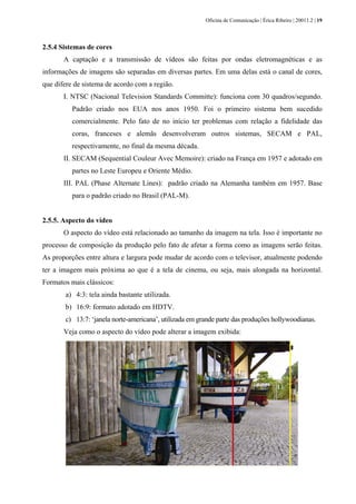 Oficina de Comunicação | Érica Ribeiro | 20011.2 | 19
2.5.4 Sistemas de cores
A captação e a transmissão de vídeos são feitas por ondas eletromagnéticas e as
informações de imagens são separadas em diversas partes. Em uma delas está o canal de cores,
que difere de sistema de acordo com a região.
I. NTSC (Nacional Television Standards Committe): funciona com 30 quadros/segundo.
Padrão criado nos EUA nos anos 1950. Foi o primeiro sistema bem sucedido
comercialmente. Pelo fato de no início ter problemas com relação a fidelidade das
coras, franceses e alemãs desenvolveram outros sistemas, SECAM e PAL,
respectivamente, no final da mesma década.
II. SECAM (Sequential Couleur Avec Memoire): criado na França em 1957 e adotado em
partes no Leste Europeu e Oriente Médio.
III. PAL (Phase Alternate Lines): padrão criado na Alemanha também em 1957. Base
para o padrão criado no Brasil (PAL-M).
2.5.5. Aspecto do vídeo
O aspecto do vídeo está relacionado ao tamanho da imagem na tela. Isso é importante no
processo de composição da produção pelo fato de afetar a forma como as imagens serão feitas.
As proporções entre altura e largura pode mudar de acordo com o televisor, atualmente podendo
ter a imagem mais próxima ao que é a tela de cinema, ou seja, mais alongada na horizontal.
Formatos mais clássicos:
a) 4:3: tela ainda bastante utilizada.
b) 16:9: formato adotado em HDTV.
c) 13:7: ‘janela norte-americana’, utilizada em grande parte das produções hollywoodianas.
Veja como o aspecto do vídeo pode alterar a imagem exibida:
 