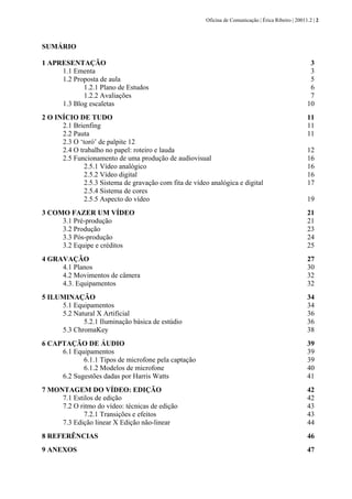 Oficina de Comunicação | Érica Ribeiro | 20011.2 | 2
SUMÁRIO
1 APRESENTAÇÃO 3
1.1 Ementa 3
1.2 Proposta de aula 5
1.2.1 Plano de Estudos 6
1.2.2 Avaliações 7
1.3 Blog escaletas 10
2 O INÍCIO DE TUDO 11
2.1 Brienfing 11
2.2 Pauta 11
2.3 O ‘toró’ de palpite 12
2.4 O trabalho no papel: roteiro e lauda 12
2.5 Funcionamento de uma produção de audiovisual 16
2.5.1 Vídeo analógico 16
2.5.2 Vídeo digital 16
2.5.3 Sistema de gravação com fita de vídeo analógica e digital 17
2.5.4 Sistema de cores
2.5.5 Aspecto do vídeo 19
3 COMO FAZER UM VÍDEO 21
3.1 Pré-produção 21
3.2 Produção 23
3.3 Pós-produção 24
3.2 Equipe e créditos 25
4 GRAVAÇÃO 27
4.1 Planos 30
4.2 Movimentos de câmera 32
4.3. Equipamentos 32
5 ILUMINAÇÃO 34
5.1 Equipamentos 34
5.2 Natural X Artificial 36
5.2.1 Iluminação básica de estúdio 36
5.3 ChromaKey 38
6 CAPTAÇÃO DE ÁUDIO 39
6.1 Equipamentos 39
6.1.1 Tipos de microfone pela captação 39
6.1.2 Modelos de microfone 40
6.2 Sugestões dadas por Harris Watts 41
7 MONTAGEM DO VÍDEO: EDIÇÃO 42
7.1 Estilos de edição 42
7.2 O ritmo do vídeo: técnicas de edição 43
7.2.1 Transições e efeitos 43
7.3 Edição linear X Edição não-linear 44
8 REFERÊNCIAS 46
9 ANEXOS 47
 