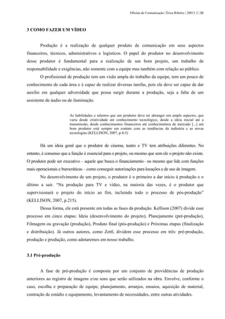 Oficina de Comunicação | Érica Ribeiro | 20011.2 | 21
3 COMO FAZER UM VÍDEO
Produção é a realização de qualquer produto de comunicação em seus aspectos
financeiros, técnicos, administrativos e logísticos. O papel do produtor no desenvolvimento
desse produtor é fundamental para a realização de um bom projeto, um trabalho de
responsabilidade e exigências, não somente com a equipe mas também com relação ao público.
O profissional de produção tem um visão ampla do trabalho da equipe, tem um pouco de
conhecimento de cada área e é capaz de realizar diversas tarefas, pois ele deve ser capaz de dar
auxílio em qualquer adversidade que possa surgir durante a produção, seja a falta de um
assistente de áudio ou de iluminação.
As habilidades e talentos que um produtor deve ter abranger um amplo aspectro, que
varia desde criatividade até conhecimento tecnológico, desde a ideia inicial até a
transmissão, desde conhecimentos financeiros até conhecimetnos de mercado [...] um
bom produtor está sempre em contato com as tendências da indústria e as novas
tecnologias (KELLISON, 2007, p.4-5)
Há um ideia geral que o produtor de cinema, teatro e TV tem atribuições diferentes. No
entanto, é consenso que a função é essencial para o projeto, ou mesmo que sem ele o projeto não existe.
O produtor pode ser executivo – aquele que busca o financiamento– ou mesmo que lide com funções
mais operacionais e burocráticas – como conseguir autorizações para locações e de uso de imagem.
No desenvolvimento de um projeto, o produtor é o primeiro a dar início à produção e o
último a sair. “Na produção para TV e vídeo, na maioria das vezes, é o produtor que
supervisionará o projeto do início ao fim, incluindo todo o processo de pós-produção”
(KELLISON, 2007, p.215).
Dessa forma, ele está presente em todas as fases da produção. Kellison (2007) divide esse
processo em cinco etapas: Ideia (desenvolvimento do projeto), Planejamento (pré-produção),
Filmagem ou gravação (produção), Produto final (pós-produção) e Próximas etapas (finalização
e distribuição). Já outros autores, como Zettl, dividem esse processo em três: pré-produção,
produção e produção, como adotaremos em nosso trabalho.
3.1 Pré-produção
A fase de pré-produção é composta por um conjunto de providências de produção
anteriores ao registro de imagens e/ou sons que serão utilizados na obra. Envolve, conforme o
caso, escolha e preparação de equipe, planejamento, arranjos, ensaios, aquisição de material,
contração de estúdio e equipamento, levantamento de necessidades, entre outras atividades.
 