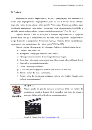 Oficina de Comunicação | Érica Ribeiro | 20011.2 | 23
3.2 Produção
O(s) dia(s) da gravação. Dependendo do produto, a produção pode estar acontecendo ao
mesmo tempo da pré-produção e da pós-produção, como é o caso de novelas, em que o tempo é
longo entre o início das gravações e o último capítulo. “Com exceção de ensaios, a produção requer
normalmente equipamentos e uma equipe – pessoas para operar os equipamentos. Inclui todas as
atividades necessárias à gravação em vídeo ou transmissão de um evento” (Zettl, 2011, p.3).
Segundo Kellison, a fase de produção é a filmagem propriamente dita e é papel do
produtor fazer com que o planejamentos saia da forma como foi pensado. “Independente do
escopo do projeto, os componentes devem estar prontos, e roteirista, diretor, equipe técnica e
elenco devem estar preparados para dar vida ao projeto” (2007, p. 185).
Durante essa fase, algumas ações são válidas para facilitar o trabalho de pós-produção:
a) Conferir e levar o check list.
b) Acompanhar a decupagem do roteiro com a direção.
c) Não esquecer das assinaturas de autorização de uso de imagem.
d) Deixar água e alimentação por perto (caso tenha sido necessário a disponibilização desses).
e) Desenvolver um relatório de gravação.
f) Utilizar claquete (pode adaptar).
g) Já fazer uma pré-decupagem do material, com anotação do time code.
h) Anotar o número das fitas e identificá-las.
i) Anotar o nome das pessoas que participam, equipe e entrevistados. Cuidado com a
grafia do nome das pessoas!
CLAQUETE
Pequeno quadro em que são indicados no nome do filme e os números da
sequência, da tomada e da cena. Ela é mostrada a cada início de tomada e
serve para facilitar a identificação no momento da edição.
Exemplo de Claquete (fonte: http://www.cultura.gov.br)
 