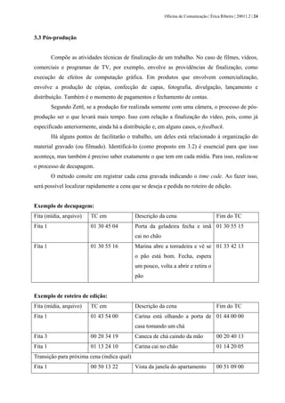 Oficina de Comunicação | Érica Ribeiro | 20011.2 | 24
3.3 Pós-produção
Compõe as atividades técnicas de finalização de um trabalho. No caso de filmes, vídeos,
comerciais e programas de TV, por exemplo, envolve as providências de finalização, como
execução de efeitos de computação gráfica. Em produtos que envolvem comercialização,
envolve a produção de cópias, confecção de capas, fotografia, divulgação, lançamento e
distribuição. Também é o momento de pagamentos e fechamento de contas.
Segundo Zettl, se a produção for realizada somente com uma câmera, o processo de pós-
produção ser o que levará mais tempo. Isso com relação a finalização do vídeo, pois, como já
especificado anteriormente, ainda há a distribuição e, em alguns casos, o feedback.
Há alguns pontos de facilitarão o trabalho, um deles está relacionado à organização do
material gravado (ou filmado). Identificá-lo (como proposto em 3.2) é essencial para que isso
aconteça, mas também é preciso saber exatamente o que tem em cada mídia. Para isso, realiza-se
o processo de decupagem.
O método consite em registrar cada cena gravada indicando o time code. Ao fazer isso,
será possível localizar rapidamente a cena que se deseja e pedida no roteiro de edição.
Exemplo de decupagem:
Fita (mídia, arquivo) TC em Descrição da cena Fim do TC
Fita 1 01 30 45 04 Porta da geladeira fecha e imã
cai no chão
01 30 55 15
Fita 1 01 30 55 16 Marina abre a torradeira e vê se
o pão está bom. Fecha, espera
um pouco, volta a abrir e retira o
pão
01 33 42 13
Exemplo de roteiro de edição:
Fita (mídia, arquivo) TC em Descrição da cena Fim do TC
Fita 1 01 43 54 00 Carina está olhando a porta de
casa tomando um chá
01 44 00 00
Fita 3 00 20 34 19 Caneca de chá caindo da mão 00 20 40 13
Fita 1 01 13 24 10 Carina cai no chão 01 14 20 05
Transição para próxima cena (indica qual)
Fita 1 00 50 13 22 Vista da janela do apartamento 00 51 09 00
 