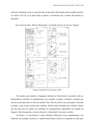Oficina de Comunicação | Érica Ribeiro | 20011.2 | 28
mostram visualmente como as cenas deverão ser gravadas, determinadas pelas tomadas descritas
no roteiro. Com ele, já se pode traçar as planos e movimentos que a câmera fará durante as
gravações.
Story-board do filme ‘Menino Maluquinho’, de Ziraldo (direção de Tarcísio Vidigal)
(Imagem: Dicionário de Comunicação, p.695)
No entanto, para entender a linguagem utilizado no Story-board é necessário saber as
nomenclaturas utilizadas. O enquadramento, por exemplo, é quando se delimita a imagem que
deverá ser gravada (como se fosse um quadro). Ele é feito de acordo com a percepção visual que
se deseja, o que se quer mostrar para o público. Pessoas muito afastadas, pés cortados e placas
que não dão para ler, podem ser problemas de enquadramento dependendo da intenção da
imagem. Além do propósito, é preciso observar a ‘plasticidade’ das cenas a se obter.
Os planos e os movimentos a serem utilizados influenciam nesse enquadramento. Em
telejornal, por exemplo, localiza-se o repórter/entrevistado a direta ou a esquerda do vídeo para
 