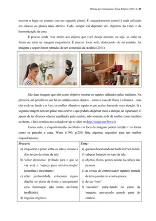 Oficina de Comunicação | Érica Ribeiro | 20011.2 | 29
mostrar o lugar ou pessoas (em um segundo plano). O enquadramento central é mais utilizado
em estúdio ou planos mais abertos. Tudo, sempre vai depender dos objetivos do vídeo e da
harmonização da cena.
É preciso ainda ficar atento aos objetos que você deseja mostrar, ou seja, se estão na
frente ou atrás na imagem enquadrada. É preciso focar nele, destacando ele no cenário. As
imagens a seguir foram retiradas de um comercial da Azaléia (2011).
São duas imagens que têm como objetivo mostrar os sapatos utilizados pelas mulheres. Na
primeira, até percebe-se que há no cenário outros objetos – como o vaso de flores e a boneca – mas
eles estão ao fundo e o foco, na mulher olhando o sapato, o que acaba chamando mais atenção. Já a
segunda imagem tem um plano mais aberto o que poderia dispersar mais a atenção do espectador. E
apesar de ter diversos objetos espalhados pelo cenário, não somente atrás da mulher como também
na frente, o foco continua nos calçados (veja o vídeo em http://migre.me/5rwwi).
Como visto, o enquadramento escolhido e o foco da imagem podem interferir na forma
como se percebe a cena. Watts (1990, p.230) lista algumas sugestões para um melhor
enquadramento:
Procure:
a) enquadrar o ponto entre os olhos situado a
dois terços da altura da tela
b) ‘olhar direcional’ (voltado para o que se
vai ver) e ‘espaço para movimentação’
(ameniza o movimento)
c) obter profundidade, colocando algum
detalhe no plano da frente e assegurando
uma iluminação não muito uniforme
(realidade).
d) ângulos originais.
Evite:
a) queixos descansando na borda inferior da tela.
b) cabeças batendo no topo da tela.
c) objetos, flores, postes saindo da cabeça das
pessoas.
d) as costas do entrevistador tapando metade
da tela quando em contra-planos.
e) deixar “teto”.
f) ‘esconder’ entrevistado no canto da
imagem, aparecendo grande parte do
cenário.
 
