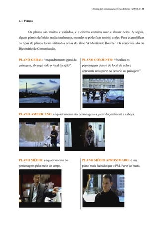 Oficina de Comunicação | Érica Ribeiro | 20011.2 | 30
4.1 Planos
Os planos são muitos e variados, e o cinema costuma usar e abusar deles. A seguir,
alguns planos definidos tradicionalmente, mas não se pode ficar restrito a eles. Para exemplificar
os tipos de planos foram utilizadas cenas do filme ‘A Identidade Bourne’. Os conceitos são do
Dicionário de Comunicação.
PLANO GERAL: “enquadramento geral da
paisagem, abrange todo o local da ação”.
PLANO CONJUNTO: “focaliza os
personagens dentro do local de ação e
apresenta uma parte do cenário ou paisagem”.
PLANO AMERICANO: enquadramento dos personagens a partir do joelho até a cabeça.
PLANO MÉDIO: enquadramento do
personagem pelo meio do corpo.
PLANO MÉDIO APROXIMADO: é um
plano mais fechado que o PM. Parte do busto.
 
