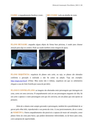 Oficina de Comunicação | Érica Ribeiro | 20011.2 | 31
CLOSE: o enquadramento focaliza o rosto . BIG CLOSE: isola um detalhe do rosto.
PLANO DETALHE: enquadra algum objeto de forma bem próxima, é usado para chamar
atenção para algo no cenário. Pode ser usado também como imagem de apoio.
PLANO SEQUÊNCIA: sequência de planos sem corte, ou seja, os planos são alterados
conforme a gravação é realizada e não há cortes na edição. Veja um exemplo:
http://migre.me/5rxeV (Filme: Meu nome não é Johnny, sequência em que os enfermeiros
chegam a casa de João Estrella por causa do pai dele).
PLANO E CONTRA-PLANO: as imagens são alternadas entre personagens que interagem em
cena, como em uma conversa. O enquadramento está em um personagem enquanto ele fala, há
um corte e aparece o outro personagem com que ele conversa, em um plano que está oposto ao
primeiro.
Além de a câmera estar sempre gravando o personagem, também há a possibilidade de se
gravar pelo olhar dele, reproduzindo o seu ponto-de-vista. A esse posicionamento, dá-se o nome
de SUBJETIVA. Outros enquadramentos são possíveis e capazes de trazer até sensações, como
planos feitos de cima para baixo, que podem demonstrar inferioridade, ou de baixo para cima,
com a proposta de superioridade.
 