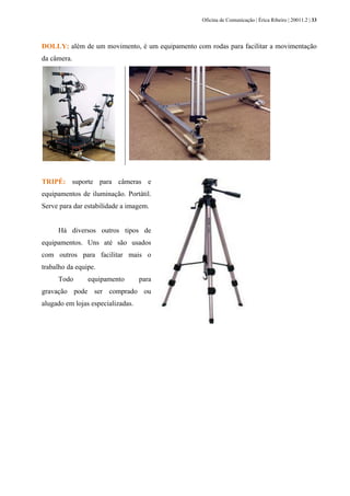 Oficina de Comunicação | Érica Ribeiro | 20011.2 | 33
DOLLY: além de um movimento, é um equipamento com rodas para facilitar a movimentação
da câmera.
TRIPÉ: suporte para câmeras e
equipamentos de iluminação. Portátil.
Serve para dar estabilidade a imagem.
Há diversos outros tipos de
equipamentos. Uns até são usados
com outros para facilitar mais o
trabalho da equipe.
Todo equipamento para
gravação pode ser comprado ou
alugado em lojas especializadas.
 