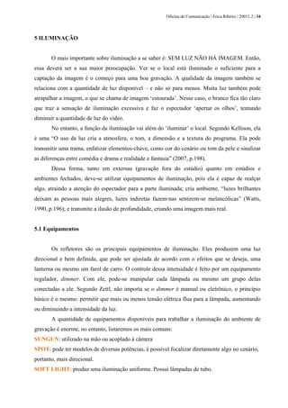 Oficina de Comunicação | Érica Ribeiro | 20011.2 | 34
5 ILUMINAÇÃO
O mais importante sobre iluminação a se saber é: SEM LUZ NÃO HÁ IMAGEM. Então,
essa deverá ser a sua maior preocupação. Ver se o local está iluminado o suficiente para a
captação da imagem é o começo para uma boa gravação. A qualidade da imagem também se
relaciona com a quantidade de luz disponível – e não só para menos. Muita luz também pode
atrapalhar a imagem, o que se chama de imagem ‘estourada’. Nesse caso, o branco fica tão claro
que traz a sensação de iluminação excessiva e faz o espectador ‘apertar os olhos’, tentando
diminuir a quantidade de luz do vídeo.
No entanto, a função da iluminação vai além do ‘iluminar’ o local. Segundo Kellison, ela
é uma “O uso da luz cria a atmosfera, o tom, a dimensão e a textura do programa. Ela pode
transmitir uma trama, enfatizar elementos‐chave, como cor do cenário ou tom da pele e sinalizar
as diferenças entre comédia e drama e realidade e fantasia” (2007, p.198).
Dessa forma, tanto em externas (gravação fora do estúdio) quanto em estúdios e
ambientes fechados, deve-se utilizar equipamentos de iluminação, pois ela é capaz de realçar
algo, atraindo a atenção do espectador para a parte iluminada; cria ambiente, “luzes brilhantes
deixam as pessoas mais alegres, luzes indiretas fazem‐nas sentirem‐se melancólicas” (Watts,
1990, p.196); e transmite a ilusão de profundidade, criando uma imagem mais real.
5.1 Equipamentos
Os refletores são os principais equipamentos de iluminação. Eles produzem uma luz
direcional e bem definida, que pode ser ajustada de acordo com o efeitos que se deseja, uma
lanterna ou mesmo um farol de carro. O controle dessa intensidade é feito por um equipamento
regulador, dimmer. Com ele, pode-se manipular cada lâmpada ou mesmo um grupo delas
conectadas a ele. Segundo Zettl, não importa se o dimmer é manual ou eletrônico, o princípio
básico é o mesmo: permitir que mais ou menos tensão elétrica flua para a lâmpada, aumentando
ou diminuindo a intensidade da luz.
A quantidade de equipamentos disponíveis para trabalhar a iluminação do ambiente de
gravação é enorme, no entanto, listaremos os mais comuns:
SUNGUN: utilizado na mão ou acoplado à câmera
SPOT: pode ter modelos de diversas potências, é possível focalizar diretamente algo no cenário,
portanto, mais direcional.
SOFT LIGHT: produz uma iluminação uniforme. Possui lâmpadas de tubo.
 