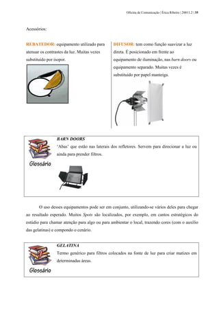 Oficina de Comunicação | Érica Ribeiro | 20011.2 | 35
Acessórios:
REBATEDOR: equipamento utilizado para
atenuar os contrastes da luz. Muitas vezes
substituído por isopor.
DIFUSOR: tem como função suavizar a luz
direta. É posicionado em frente ao
equipamento de iluminação, nas barn doors ou
equipamento separado. Muitas vezes é
substituído por papel manteiga.
BARN DOORS
‘Abas’ que estão nas laterais dos refletores. Servem para direcionar a luz ou
ainda para prender filtros.
O uso desses equipamentos pode ser em conjunto, utilizando-se vários deles para chegar
ao resultado esperado. Muitos Spots são localizados, por exemplo, em cantos estratégicos do
estúdio para chamar atenção para algo ou para ambientar o local, trazendo cores (com o auxílio
das gelatinas) e compondo o cenário.
GELATINA
Termo genérico para filtros colocados na fonte de luz para criar matizes em
determinadas áreas.
 