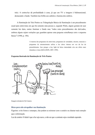 Oficina de Comunicação | Érica Ribeiro | 20011.2 | 37
trás). A contra-luz dá profundidade à cena, já que em TV a imagem é bidimensional,
destacando o fundo. Também traz brilho aos cabelos e ilumina dos ombros.
A Iluminação de Três Pontos ou Triângulação Básica de Iluminação é um procedimento
usual para entrevistas em que há somente uma pessoa e, segundo Watts, alguns gostam de usar
somente luz dura, outras iluminar o fundo mas “todos estes procedimentos são derivados,
embora alguns sejam variações que guardam apenas uma pequena semelhança com o esquema
básico” (1990, p. 196).
A maioria dos programas de entrevistas, programas de variedades, sitcoms, musicais e
programas de entretenimento utiliza a luz chave intensa em vez da luz de
preenchimento. Isso porque a key light de baixa intensidade cria um efeito mais
dramático e tenso (KELLISON, 2007, 1999).
Esquema ilustrado da Iluminação de Três Pontos
Imagem retirada do On Camera
Dicas para não atrapalhar sua iluminação
Figurino: evite listras e estampas, elas podem se misturar com o cenário ou chamar mais atenção
que a informação.
Luz de cenário: O ideal é que a luz seja suave, a não ser que o contraste seja o resultado esperado.
 