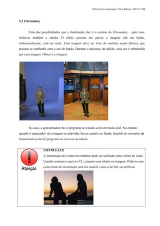 Oficina de Comunicação | Érica Ribeiro | 20011.2 | 38
5.3 Chromakey
Uma das possibilidades que a iluminação traz é o recurso do Chromakey – para isso,
inclui-se também a edição. O efeito consiste em gravar a imagem sob um fundo,
tradicionalmente, azul ou verde. Essa imagem deve ser livre de sombras muito difusas, que
possam se confundir com a cor de fundo. Durante o processo de edição, essa cor é substituída
por uma imagem. Observe a imagem:
No caso, a apresentadora faz o programa no estúdio com um fundo azul. No entanto,
quando o espectador vê a imagem na televisão, há um cenário no fundo, inserido no momento da
transmissão (caso de programa ao vivo) ou na edição.
CONTRA-LUZ
A iluminação de Contra-luz também pode ser utilizada como efeito de vídeo.
Usando somente o spot no CL, criamos uma silueta na imagem. Pode-se usar
como fonte de iluminação uma luz natural, como a do Sol, ou artificial.
 