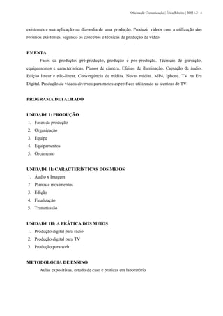 Oficina de Comunicação | Érica Ribeiro | 20011.2 | 4
existentes e sua aplicação na dia-a-dia de uma produção. Produzir vídeos com a utilização dos
recursos existentes, segundo os conceitos e técnicas de produção de vídeo.
EMENTA
Fases da produção: pré-produção, produção e pós-produção. Técnicas de gravação,
equipamentos e características. Planos de câmera. Efeitos de iluminação. Captação de áudio.
Edição linear e não-linear. Convergência de mídias. Novas mídias. MP4, Iphone. TV na Era
Digital. Produção de vídeos diversos para meios específicos utilizando as técnicas de TV.
PROGRAMA DETALHADO
UNIDADE I: PRODUÇÃO
1. Fases da produção
2. Organização
3. Equipe
4. Equipamentos
5. Orçamento
UNIDADE II: CARACTERÍSTICAS DOS MEIOS
1. Áudio x Imagem
2. Planos e movimentos
3. Edição
4. Finalização
5. Transmissão
UNIDADE III: A PRÁTICA DOS MEIOS
1. Produção digital para rádio
2. Produção digital para TV
3. Produção para web
METODOLOGIA DE ENSINO
Aulas expositivas, estudo de caso e práticas em laboratório
 