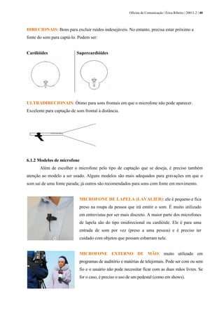 Oficina de Comunicação | Érica Ribeiro | 20011.2 | 40
DIRECIONAIS: Bons para excluir ruídos indesejáveis. No entanto, precisa estar próximo a
fonte do som para captá-lo. Podem ser:
Cardióides Supercardióides
ULTRADIRECIONAIS: Ótimo para sons frontais em que o microfone não pode aparecer.
Excelente para captação de som frontal à distância.
6.1.2 Modelos de microfone
Além de escolher o microfone pelo tipo de captação que se deseja, é preciso também
atenção ao modelo a ser usado. Alguns modelos são mais adequados para gravações em que o
som sai de uma fonte parada; já outros são recomendados para sons com fonte em movimento.
MICROFONE DE LAPELA (LAVALIER): ele é pequeno e fica
preso na roupa da pessoa que irá emitir o som. É muito utilizado
em entrevistas por ser mais discreto. A maior parte dos microfones
de lapela são do tipo onidirecional ou cardióide. Ele é para uma
entrada de som por vez (preso a uma pessoa) e é preciso ter
cuidado com objetos que possam esbarram nele.
MICROFONE EXTERNO DE MÃO: muito utilizado em
programas de auditório e matérias de telejornais. Pode ser com ou sem
fio e o usuário não pode necessitar ficar com as duas mãos livres. Se
for o caso, é preciso o uso de um pedestal (como em shows).
 