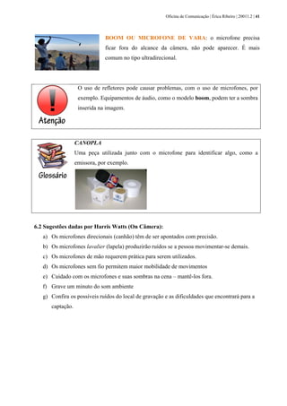 Oficina de Comunicação | Érica Ribeiro | 20011.2 | 41
BOOM OU MICROFONE DE VARA: o microfone precisa
ficar fora do alcance da câmera, não pode aparecer. É mais
comum no tipo ultradirecional.
O uso de refletores pode causar problemas, com o uso de microfones, por
exemplo. Equipamentos de áudio, como o modelo boom, podem ter a sombra
inserida na imagem.
CANOPLA
Uma peça utilizada junto com o microfone para identificar algo, como a
emissora, por exemplo.
6.2 Sugestões dadas por Harris Watts (On Câmera):
a) Os microfones direcionais (canhão) têm de ser apontados com precisão.
b) Os microfones lavalier (lapela) produzirão ruídos se a pessoa movimentar-se demais.
c) Os microfones de mão requerem prática para serem utilizados.
d) Os microfones sem fio permitem maior mobilidade de movimentos
e) Cuidado com os microfones e suas sombras na cena – mantê-los fora.
f) Grave um minuto do som ambiente
g) Confira os possíveis ruídos do local de gravação e as dificuldades que encontrará para a
captação.
 