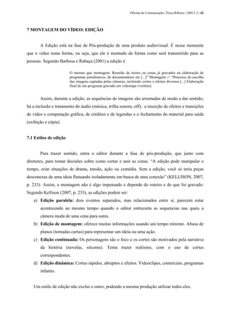 Oficina de Comunicação | Érica Ribeiro | 20011.2 | 42
7 MONTAGEM DO VÍDEO: EDIÇÃO
A Edição está na fase de Pós-produção de uma produto audiovisual. É nesse momente
que o vídeo toma forma, ou seja, que ele é montado da forma como será transmitido para as
pessoas. Segundo Barbosa e Rabaça (2001) a edição é
O mesmo que montagem. Reunião de textos ou cenas já gravados na elaboração de
programas jornalísticos, de documentários etc [...]” Montagem -> “Processo de escolha
das imagens captadas pelas câmeras, incluindo cortes e efeitos diversos [...] Elaboração
final de um programa gravado em videotape (verbete)
Assim, durante a edição, as sequências de imagens são arrumadas de modo a dar sentido;
há a inclusão e tratamento do áudio (música, trilha sonora, off); a inserção de efeitos e transições
de vídeo e computação gráfica, de créditos e de legendas e o fechamento do material para saída
(exibição e cópia).
7.1 Estilos de edição
Para trazer sentido, entra o editor durante a fase de pós-produção, que junto com
diretores, para tomar decisões sobre como cortar e unir as cenas. “A edição pode manipular o
tempo, criar situações de drama, tensão, ação ou comédia. Sem a edição, você só teria peças
desconexas de uma ideia flutuando isoladamente em busca de uma conexão” (KELLISON, 2007,
p. 233). Assim, a montagem não é algo impensado e depende do roteiro e do que foi gravado.
Segundo Kellison (2007, p. 233), as edições podem ser:
a) Edição paralela: dois eventos separados, mas relacionados entre si, parecem estar
acontecendo ao mesmo tempo quando o editor entrecorta as sequencias nas quais a
câmera muda de uma cena para outra.
b) Edição de montagem: oferece muitas informações usando um tempo mínimo. Abusa de
planos (tomadas curtas) para representar um ideia ou uma ação.
c) Edição continuada: Os personagens são o foco e os cortes são motivados pela narrativa
da história (novelas, sitcoms). Tenta trazer realismo, com o uso de cortes
correspondentes.
d) Edição dinâmica: Cortes rápidos, abruptos e efeitos. Videoclipes, comerciais, programas
infantis.
Um estilo de edição não exclui o outro, podendo a mesma produção utilizar todos eles.
 