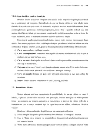 Oficina de Comunicação | Érica Ribeiro | 20011.2 | 43
7.2 O ritmo do vídeo: técnicas de edição
Diversos fatores e recursos compõem uma edição e são responsáveis pelo produto final
que o espectador irá consumir. Dependendo do que se deseja, utiliza-se uma edição mais
ritmada, de acordo com que o que vai mostrando, seguindo o som e produzindo emoções. Essa
composição final é que monta a história com princípio, meio e fim – é quando, no final, tudo fará
sentido. O off (texto falado por narrador) e a música são incluídos nessa fase e dão a forma do
vídeo, no entanto, ainda se pode utilizar outros recursos técnicos na edição.
Esse ritmo é levado principalmente pelo áudio, mas os cortes entre os planos devem fazer
sentido. Essa mudança pode ser direta e rápida para imagens que não tem relação ou mesmo ser uma
continuidade do plano anterior. Assim, pode-se utilizada para sair de uma tomada e entrar em outra:
a) Corte seco: mudança rápida de tomadas.
b) Corte correspondente: corte entre dois ângulos do mesmo movimento ou ação na qual a
mudança parece fazer parte da ação.
c) Corte abrupto: dois ângulos semelhantes da mesma imagem unidos, como duas tomadas
close-up do mesmo ator.
d) Cutaway: corte como ‘ponte’ entre duas tomadas da mesma ação. Evite saltos de tempo,
mudança de locais ou pontos de vista e reduzir a passagem de tempo.
e) Corte em reação: tomada em que o ator apresenta uma reação a algo que acabou de
acontecer.
f) Insert: fornece detalhes importantes da cena (close-up, detalhe)
7.2.1 Transições e Efeitos
Mesmo sabendo que hoje a quantidade de possibilidades do uso de efeitos em vídeo é
infinita, é preciso utilizar esses recursos com precaução. Muitas transições de vídeo podem
tornar as passagens de imagens cansativas a monótonas e o excesso de efeitos pode dar a
impressão de que se deseja esconder algo ou tapar buracos nos vídeos, criando os ‘defeitos
visuais’.
Há alguns efeitos conhecidos do público que são vastamente utilizados
a) Fusão: imagem desaparece gradualmente e outra aparece e se sobrepõe a anterior.
b) Fade in / Fade out: a imagem vai aparecendo ou desaparecendo gradualmente para uma
tela preta ou branca.
c) Wipe: marca a transição de uma cena para outra varrendo da tela a imagem anterior. Pode
 